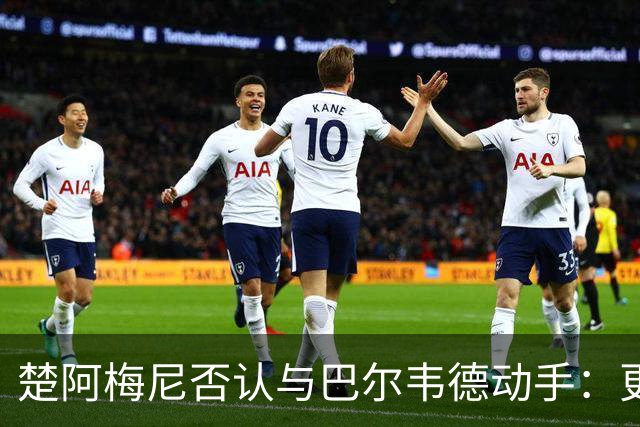 楚阿梅尼否认与巴尔韦德动手：更衣室小摩擦被放大成闹剧